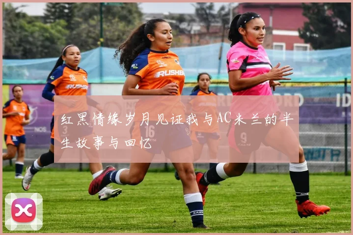 红黑情缘岁月见证我与AC米兰的半生故事与回忆