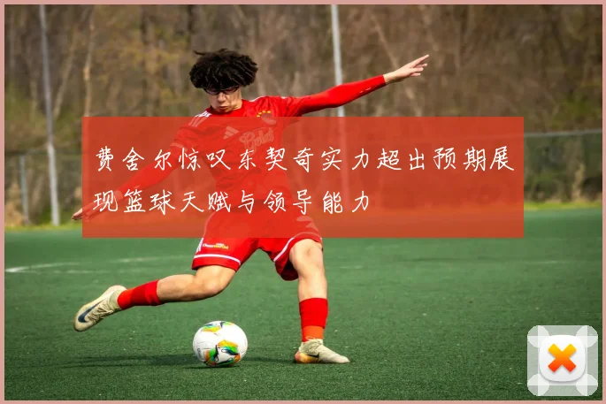费舍尔惊叹东契奇实力超出预期展现篮球天赋与领导能力